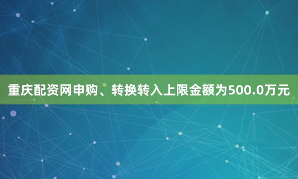 重庆配资网申购、转换转入上限金额为500.0万元