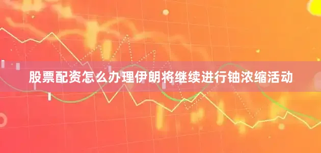 股票配资怎么办理伊朗将继续进行铀浓缩活动