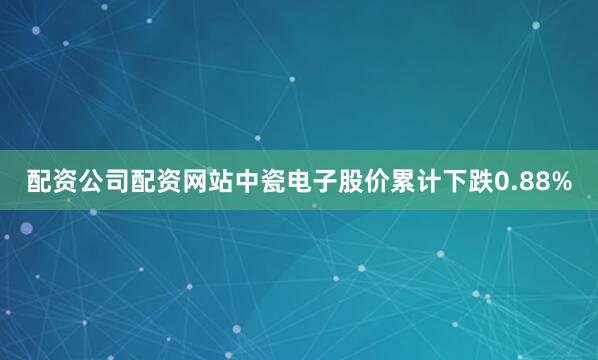 配资公司配资网站中瓷电子股价累计下跌0.88%