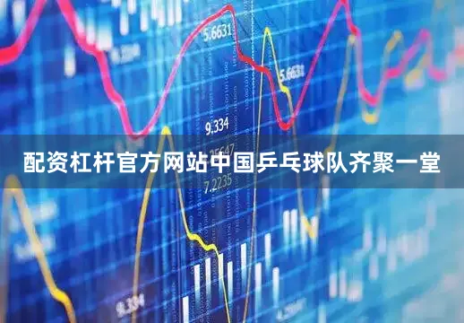 配资杠杆官方网站中国乒乓球队齐聚一堂
