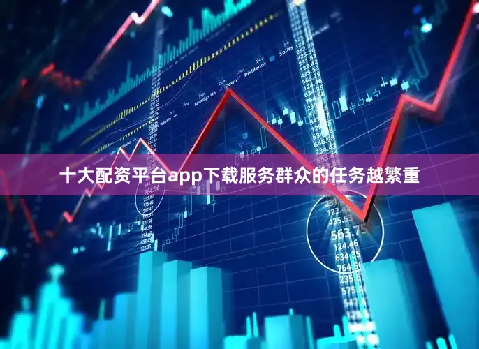 十大配资平台app下载服务群众的任务越繁重